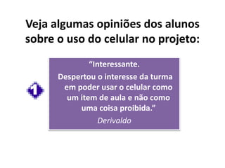 “Interessante.
Despertou o interesse da turma
em poder usar o celular como
um item de aula e não como
uma coisa proibida.”
Derivaldo
Veja algumas opiniões dos alunos
sobre o uso do celular no projeto:
1