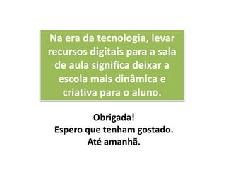 Na era da tecnologia, levar
recursos digitais para a sala
de aula significa deixar a
escola mais dinâmica e
criativa para o aluno.
Obrigada!
Espero que tenham gostado.
Até amanhã.