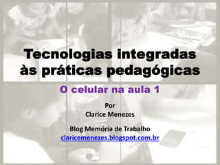Tecnologias integradas
às práticas pedagógicas
Por
Clarice Menezes
Blog Memória de Trabalho
claricemenezes.blogspot.com.br
O celular na aula 1
 