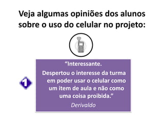“Interessante.
Despertou o interesse da turma
em poder usar o celular como
um item de aula e não como
uma coisa proibida.”
Derivaldo
Veja algumas opiniões dos alunos
sobre o uso do celular no projeto:
1
 
