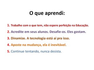 O que aprendi:
1. Trabalhe com o que tem, não espere perfeição na Educação.
2. Acredite em seus alunos. Desafie-os. Eles gostam.
3. Dinamize. A tecnologia está aí pra isso.
4. Aposte na mudança, ela é inevitável.
5. Continue tentando, nunca desista.
 