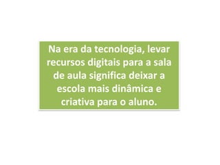 Na era da tecnologia, levar
recursos digitais para a sala
de aula significa deixar a
escola mais dinâmica e
criativa para o aluno.
 