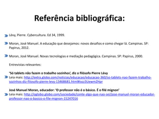 Referência bibliográfica:
Lèvy, Pierre. Cybercultura. Ed 34, 1999.
Moran, José Manuel. A educação que desejamos: novos desafios e como chegar lá. Campinas. SP:
Papirus, 2012.
Moran, José Manuel. Novas tecnologias e mediação pedagógica. Campinas. SP: Papirus, 2000.
Entrevistas relevantes:
‘Só tablets não fazem o trabalho sozinhos’, diz o filósofo Pierre Lévy
Leia mais: http://extra.globo.com/noticias/educacao/educacao-360/so-tablets-nao-fazem-trabalho-
sozinhos-diz-filosofo-pierre-levy-13468681.html#ixzz3UewmZHpr
José Manuel Moran, educador: ‘O professor não é o básico. É o filé mignon’
Leia mais: http://oglobo.globo.com/sociedade/conte-algo-que-nao-sei/jose-manuel-moran-educador-
professor-nao-o-basico-o-file-mignon-15247016
 