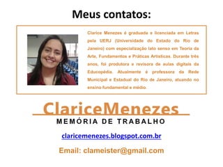 Clarice Menezes é graduada e licenciada em Letras
pela UERJ (Universidade do Estado do Rio de
Janeiro) com especialização lato senso em Teoria da
Arte, Fundamentos e Práticas Artísticas. Durante três
anos, foi produtora e revisora de aulas digitais da
Educopédia. Atualmente é professora da Rede
Municipal e Estadual do Rio de Janeiro, atuando no
ensino fundamental e médio.
Meus contatos:
claricemenezes.blogspot.com.br
Email: clameister@gmail.com
 