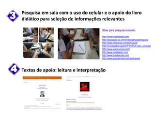 3 Pesquisa em sala com o uso do celular e o apoio do livro
didático para seleção de informações relevantes
4 Textos de apoio: leitura e interpretação
Sites para pesquisa escolar:
http://www.brasilescola.com/
http://educacao.uol.com.br/disciplinas/portugues/
http://www.infoescola.com/portugues/
http://pt.wikipedia.org/wiki/P%C3%A1gina_principal
http://www.suapesquisa.com/
http://www.coladaweb.com/
http://www.brasilescola.com/
http://www.grupoescolar.com/portugues/
 