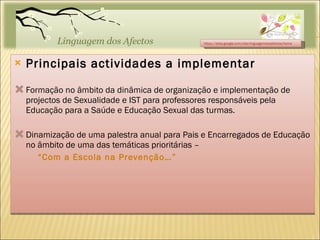 Principais actividades a implementar Formação no âmbito da dinâmica de organização e implementação de projectos de Sexualidade e IST para professores responsáveis pela Educação para a Saúde e Educação Sexual das turmas. Dinamização de uma palestra anual para Pais e Encarregados de Educação no âmbito de uma das temáticas prioritárias –  “ Com a Escola na Prevenção…” https://sites.google.com/site/linguagemdosafectos/home 