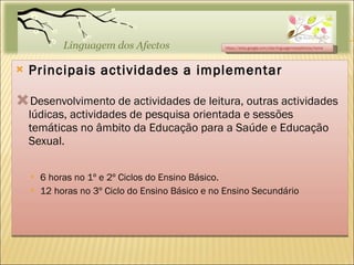 Principais actividades a implementar Desenvolvimento de actividades de leitura, outras actividades lúdicas, actividades de pesquisa orientada e sessões temáticas no âmbito da Educação para a Saúde e Educação Sexual. 6 horas no 1º e 2º Ciclos do Ensino Básico. 12 horas no 3º Ciclo do Ensino Básico e no Ensino Secundário https://sites.google.com/site/linguagemdosafectos/home 