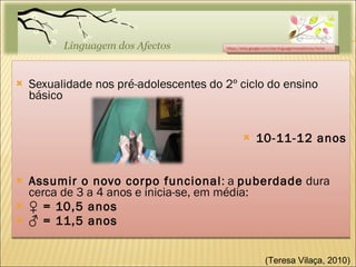 Sexualidade nos pré-adolescentes do 2º ciclo do ensino básico 10-11-12 anos Assumir o novo corpo funcional : a  puberdade  dura cerca de 3 a 4 anos e inicia-se, em média: ♀  = 10,5 anos ♂  = 11,5 anos https://sites.google.com/site/linguagemdosafectos/home (Teresa Vilaça, 2010)  