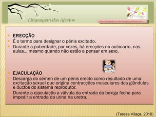 ERECÇÃO É o termo para designar o pénis excitado. Durante a puberdade, por vezes, há erecções no autocarro, nas aulas… mesmo quando não estão a pensar em sexo. EJACULAÇÃO Descarga do sémen de um pénis erecto como resultado de uma excitação sexual que origina contracções musculares das glândulas e ductos do sistema reprodutor. Durante a ejaculação a válvula da entrada da bexiga fecha para impedir a entrada da urina na uretra. https://sites.google.com/site/linguagemdosafectos/home (Teresa Vilaça, 2010)  