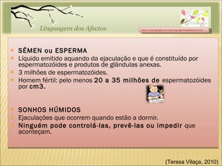 SÉMEN ou ESPERMA Líquido emitido aquando da ejaculação e que é constituído por espermatozóides e produtos de glândulas anexas. 3 milhões de espermatozóides. Homem fértil: pelo menos  20 a 35 milhões de  espermatozóides por  cm3. SONHOS HÚMIDOS Ejaculações que ocorrem quando estão a dormir. Ninguém pode controlá-las, prevê-las ou impedir  que aconteçam. https://sites.google.com/site/linguagemdosafectos/home (Teresa Vilaça, 2010)  