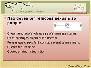 Não deves ter relações sexuais só porque: O teu namorado(a) diz que se o(a) amasses terias. Os teus amigos dizem que é normal. Pensas que o sexo fará com que ele(a) te ame mais. Queres ter um bebé. Queres chatear a tua mãe. https://sites.google.com/site/linguagemdosafectos/home (Teresa Vilaça, 2010)  