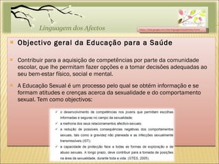 Objectivo geral da Educação para a Saúde Contribuir para a aquisição de competências por parte da comunidade escolar, que lhe permitam fazer opções e a tomar decisões adequadas ao seu bem-estar físico, social e mental. A Educação Sexual é um processo pelo qual se obtém informação e se formam atitudes e crenças acerca da sexualidade e do comportamento sexual. Tem como objectivos: https://sites.google.com/site/linguagemdosafectos/home 
