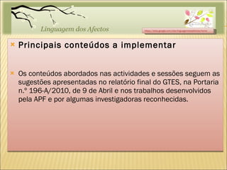 Principais conteúdos a implementar Os conteúdos abordados nas actividades e sessões seguem as sugestões apresentadas no relatório final do GTES, na Portaria n.º 196-A/2010, de 9 de Abril e nos trabalhos desenvolvidos pela APF e por algumas investigadoras reconhecidas. https://sites.google.com/site/linguagemdosafectos/home 