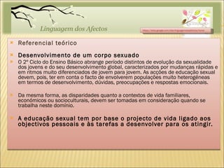 Referencial teórico Desenvolvimento de um corpo sexuado O 2º Ciclo do Ensino Básico abrange período distintos de evolução da sexualidade dos jovens e do seu desenvolvimento global, caracterizados por mudanças rápidas e em ritmos muito diferenciados de jovem para jovem. As acções de educação sexual devem, pois, ter em conta o facto de envolverem populações muito heterogéneas em termos de desenvolvimento, dúvidas, preocupações e respostas emocionais. Da mesma forma, as disparidades quanto a contextos de vida familiares, económicos ou socioculturais, devem ser tomadas em consideração quando se trabalha neste domínio.  A educação sexual tem por base o projecto de vida ligado aos objectivos pessoais e às tarefas a desenvolver para os atingir. https://sites.google.com/site/linguagemdosafectos/home 