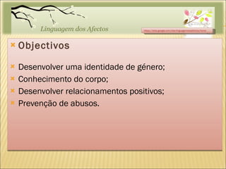 Objectivos Desenvolver uma identidade de género; Conhecimento do corpo; Desenvolver relacionamentos positivos; Prevenção de abusos. https://sites.google.com/site/linguagemdosafectos/home 