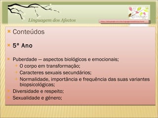Conteúdos 5º Ano Puberdade — aspectos biológicos e emocionais; O corpo em transformação; Caracteres sexuais secundários; Normalidade, importância e frequência das suas variantes biopsicológicas; Diversidade e respeito; Sexualidade e género; https://sites.google.com/site/linguagemdosafectos/home 
