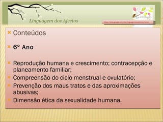 Conteúdos 6º Ano Reprodução humana e crescimento; contracepção e planeamento familiar; Compreensão do ciclo menstrual e ovulatório; Prevenção dos maus tratos e das aproximações abusivas; Dimensão ética da sexualidade humana. https://sites.google.com/site/linguagemdosafectos/home 