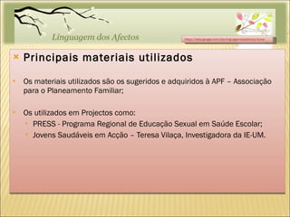 Principais materiais utilizados Os materiais utilizados são os sugeridos e adquiridos à APF – Associação para o Planeamento Familiar;  Os utilizados em Projectos como: PRESS - Programa Regional de Educação Sexual em Saúde Escolar; Jovens Saudáveis em Acção – Teresa Vilaça, Investigadora da IE-UM. https://sites.google.com/site/linguagemdosafectos/home 