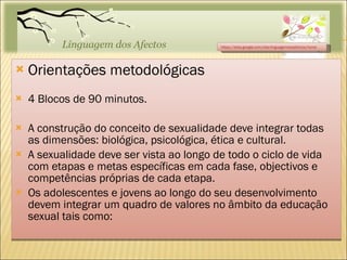 Orientações metodológicas 4 Blocos de 90 minutos. A construção do conceito de sexualidade deve integrar todas as dimensões: biológica, psicológica, ética e cultural. A sexualidade deve ser vista ao longo de todo o ciclo de vida com etapas e metas específicas em cada fase, objectivos e competências próprias de cada etapa. Os adolescentes e jovens ao longo do seu desenvolvimento devem integrar um quadro de valores no âmbito da educação sexual tais como:  https://sites.google.com/site/linguagemdosafectos/home 