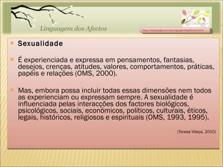 Sexualidade É experienciada e expressa em pensamentos, fantasias, desejos, crenças, atitudes, valores, comportamentos, práticas, papéis e relações (OMS, 2000). Mas, embora possa incluir todas essas dimensões nem todos as experienciam ou expressam sempre. A sexualidade é influenciada pelas interacções dos factores biológicos, psicológicos, sociais, económicos, políticos, culturais, éticos, legais, históricos, religiosos e espirituais (OMS, 1993, 1995). (Teresa Vilaça, 2010)  https://sites.google.com/site/linguagemdosafectos/home 
