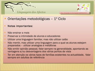 Orientações metodológicas – 1º Ciclo Notas importantes: Não ensinar a mais Preservar a intimidade de alunos e educadores Utilizar uma linguagem familiar, mas não utilizar calão Não mentir, mas utilizar uma linguagem para a qual os alunos estejam preparados – utilizar analogias e metáforas Não emitir opinião pessoal, falar sempre na generalidade, apontando as vantagens e/ou desvantagens dos vários pontos de vista Ter em atenção os vários tipos de famílias existentes na actualidade,  falar sempre em adultos de referência https://sites.google.com/site/linguagemdosafectos/home 