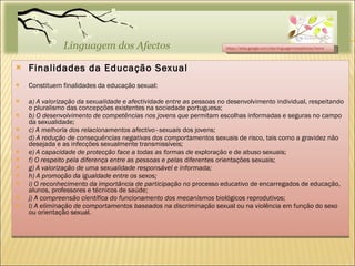 Finalidades da Educação Sexual Constituem finalidades da educação sexual: a) A valorização da sexualidade e afectividade entre as  pessoas no desenvolvimento individual, respeitando o pluralismo das concepções existentes na sociedade portuguesa; b) O desenvolvimento de competências nos jovens que  permitam escolhas informadas e seguras no campo da sexualidade; c) A melhoria dos relacionamentos afectivo–sexuais  dos jovens; d) A redução de consequências negativas dos comportamentos  sexuais de risco, tais como a gravidez não desejada e as infecções sexualmente transmissíveis; e) A capacidade de protecção face a todas as formas de  exploração e de abuso sexuais; f) O respeito pela diferença entre as pessoas e pelas  diferentes orientações sexuais; g) A valorização de uma sexualidade responsável e informada; h) A promoção da igualdade entre os sexos; i) O reconhecimento da importância de participação no  processo educativo de encarregados de educação, alunos, professores e técnicos de saúde; j) A compreensão científica do funcionamento dos mecanismos  biológicos reprodutivos; l) A eliminação de comportamentos baseados na discriminação  sexual ou na violência em função do sexo ou orientação sexual. https://sites.google.com/site/linguagemdosafectos/home 