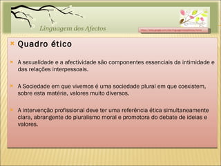Quadro ético A sexualidade e a afectividade são componentes essenciais da intimidade e das relações interpessoais. A Sociedade em que vivemos é uma sociedade plural em que coexistem, sobre esta matéria, valores muito diversos. A intervenção profissional deve ter uma referência ética simultaneamente clara, abrangente do pluralismo moral e promotora do debate de ideias e valores. https://sites.google.com/site/linguagemdosafectos/home 