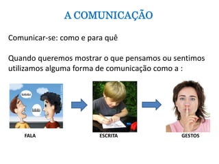 A COMUNICAÇÃO 
Comunicar-se: como e para quê 
Quando queremos mostrar o que pensamos ou sentimos 
utilizamos alguma forma de comunicação como a : 
FALA ESCRITA GESTOS 
 