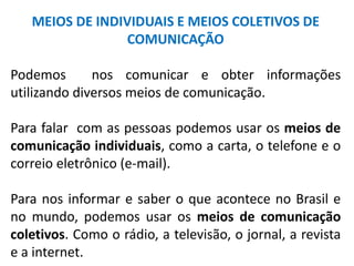 MEIOS DE INDIVIDUAIS E MEIOS COLETIVOS DE 
COMUNICAÇÃO 
Podemos nos comunicar e obter informações 
utilizando diversos meios de comunicação. 
Para falar com as pessoas podemos usar os meios de 
comunicação individuais, como a carta, o telefone e o 
correio eletrônico (e-mail). 
Para nos informar e saber o que acontece no Brasil e 
no mundo, podemos usar os meios de comunicação 
coletivos. Como o rádio, a televisão, o jornal, a revista 
e a internet. 
 