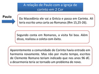 A relação de Paulo com a Igreja de
corinto em 2 Cor
Paulo
Da Macedônia ele vai a Grécia e passa em Corinto. Ali
teria escrito uma carta ao Romanos (Rm 15,25-26).
Segundo conta em Romanos, a visita foi boa. Além
disso, realizou a coleta com êxito.
Aparentemente a comunidade de Corinto havia entrado em
harmonia novamente. Mas não por muito tempo, escritos
de Clemente Romano teriam indicado que nos anos 96 dC.
a desarmonia teria se tornado um problema de novo.
 