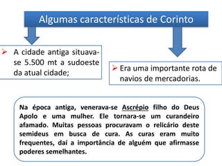 Algumas características de Corinto
 A cidade antiga situava-
se 5.500 mt a sudoeste
da atual cidade;
 Era uma importante rota de
navios de mercadorias.
Na época antiga, venerava-se Ascrépio filho do Deus
Apolo e uma mulher. Ele tornara-se um curandeiro
afamado. Muitas pessoas procuravam o relicário deste
semideus em busca de cura. As curas eram muito
frequentes, daí a importância de alguém que afirmasse
poderes semelhantes.
 