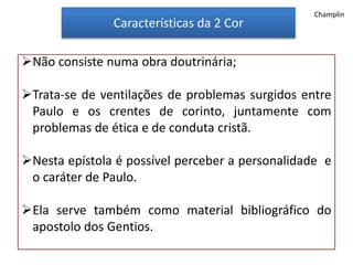 Características da 2 Cor
Não consiste numa obra doutrinária;
Trata-se de ventilações de problemas surgidos entre
Paulo e os crentes de corinto, juntamente com
problemas de ética e de conduta cristã.
Nesta epístola é possível perceber a personalidade e
o caráter de Paulo.
Ela serve também como material bibliográfico do
apostolo dos Gentios.
Champlin
 
