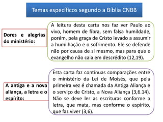 Temas específicos segundo a Bíblia CNBB
Dores e alegrias
do ministério:
A leitura desta carta nos faz ver Paulo ao
vivo, homem de fibra, sem falsa humildade,
porém, pela graça de Cristo levado a assumir
a humilhação e o sofrimento. Ele se defende
não por causa de si mesmo, mas para que o
evangelho não caia em descrédito (12,19).
A antiga e a nova
aliança, a letra e o
espírito:
Esta carta faz contínuas comparações entre
o ministério da Lei de Moisés, que pela
primeira vez é chamada da Antiga Aliança e
o serviço de Cristo, a Nova Aliança (3,6.14).
Não se deve ler as escrituras conforme a
letra, que mata, mas conforme o espírito,
que faz viver (3,6).
 