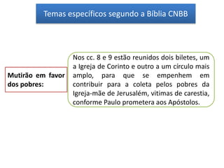 Temas específicos segundo a Bíblia CNBB
Mutirão em favor
dos pobres:
Nos cc. 8 e 9 estão reunidos dois biletes, um
a Igreja de Corinto e outro a um círculo mais
amplo, para que se empenhem em
contribuir para a coleta pelos pobres da
Igreja-mãe de Jerusalém, vitimas de carestia,
conforme Paulo prometera aos Apóstolos.
 