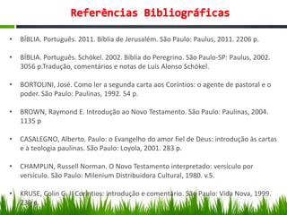 • BÍBLIA. Português. 2011. Bíblia de Jerusalém. São Paulo: Paulus, 2011. 2206 p.
• BÍBLIA. Português. Schökel. 2002. Bíblia do Peregrino. São Paulo-SP: Paulus, 2002.
3056 p.Tradução, comentários e notas de Luís Alonso Schökel.
• BORTOLINI, José. Como ler a segunda carta aos Coríntios: o agente de pastoral e o
poder. São Paulo: Paulinas, 1992. 54 p.
• BROWN, Raymond E. Introdução ao Novo Testamento. São Paulo: Paulinas, 2004.
1135 p
• CASALEGNO, Alberto. Paulo: o Evangelho do amor fiel de Deus: introdução às cartas
e à teologia paulinas. São Paulo: Loyola, 2001. 283 p.
• CHAMPLIN, Russell Norman. O Novo Testamento interpretado: versículo por
versículo. São Paulo: Milenium Distribuidora Cultural, 1980. v.5.
• KRUSE, Colin G. II Coríntios: introdução e comentário. São Paulo: Vida Nova, 1999.
239 p.
 