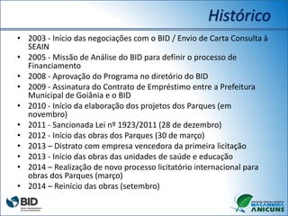 Histórico
• 2003 - Início das negociações com o BID / Envio de Carta Consulta à
SEAIN
• 2005 - Missão de Análise do BID para definir o processo de
Financiamento
• 2008 - Aprovação do Programa no diretório do BID
• 2009 - Assinatura do Contrato de Empréstimo entre a Prefeitura
Municipal de Goiânia e o BID
• 2010 - Início da elaboração dos projetos dos Parques (em
novembro)
• 2011 - Sancionada Lei nº 1923/2011 (28 de dezembro)
• 2012 - Início das obras dos Parques (30 de março)
• 2013 – Distrato com empresa vencedora da primeira licitação
• 2013 - Início das obras das unidades de saúde e educação
• 2014 – Realização de novo processo licitatório internacional para
obras dos Parques (março)
• 2014 – Reinício das obras (setembro)
 