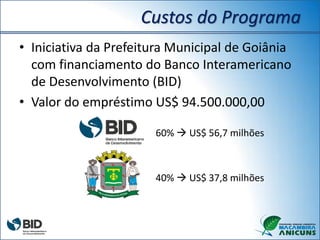 Custos do Programa
• Iniciativa da Prefeitura Municipal de Goiânia
com financiamento do Banco Interamericano
de Desenvolvimento (BID)
• Valor do empréstimo US$ 94.500.000,00
60%  US$ 56,7 milhões
40%  US$ 37,8 milhões
 