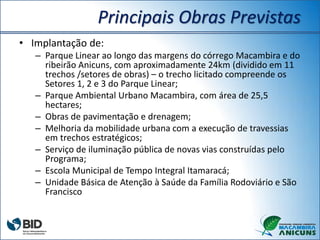 Principais Obras Previstas
• Implantação de:
– Parque Linear ao longo das margens do córrego Macambira e do
ribeirão Anicuns, com aproximadamente 24km (dividido em 11
trechos /setores de obras) – o trecho licitado compreende os
Setores 1, 2 e 3 do Parque Linear;
– Parque Ambiental Urbano Macambira, com área de 25,5
hectares;
– Obras de pavimentação e drenagem;
– Melhoria da mobilidade urbana com a execução de travessias
em trechos estratégicos;
– Serviço de iluminação pública de novas vias construídas pelo
Programa;
– Escola Municipal de Tempo Integral Itamaracá;
– Unidade Básica de Atenção à Saúde da Família Rodoviário e São
Francisco
 