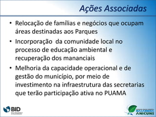 Ações Associadas
• Relocação de famílias e negócios que ocupam
áreas destinadas aos Parques
• Incorporação da comunidade local no
processo de educação ambiental e
recuperação dos mananciais
• Melhoria da capacidade operacional e de
gestão do município, por meio de
investimento na infraestrutura das secretarias
que terão participação ativa no PUAMA
 