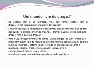 Um mundo livre de drogas?
 De acordo com o Dr. Marcelo, “nós não vamos acabar com as
drogas, nunca existiu um mundo livre das drogas”.
 Em primeiro lugar é importante repensarmos alguns conceitos que podem
nos auxiliar a esclarecer certos enganos. Falamos diversas vezes a palavra
drogas, mas o que são drogas?
 Para a Organização Mundial da Saúde (OMS), drogas são substâncias que
provocam algum tipo de reação no sistema nervoso central. Assim, quando
falamos em drogas, estamos nos referindo as drogas: ilícitas como a
maconha, cocaína, crack, etc e as drogas lícitas como a
cafeína, álcool, tabaco e os remédios
(antidepressivos, anabolizantes,reguladores de apetite, etc).
 