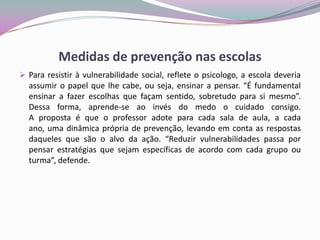 Medidas de prevenção nas escolas
 Para resistir à vulnerabilidade social, reflete o psicologo, a escola deveria
assumir o papel que lhe cabe, ou seja, ensinar a pensar. “É fundamental
ensinar a fazer escolhas que façam sentido, sobretudo para si mesmo”.
Dessa forma, aprende-se ao invés do medo o cuidado consigo.
A proposta é que o professor adote para cada sala de aula, a cada
ano, uma dinâmica própria de prevenção, levando em conta as respostas
daqueles que são o alvo da ação. “Reduzir vulnerabilidades passa por
pensar estratégias que sejam específicas de acordo com cada grupo ou
turma”, defende.
 