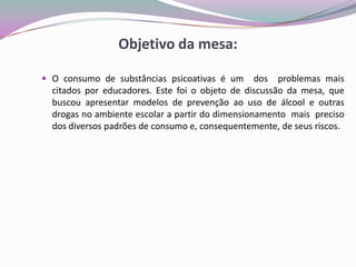 Objetivo da mesa:
 O consumo de substâncias psicoativas é um dos problemas mais
citados por educadores. Este foi o objeto de discussão da mesa, que
buscou apresentar modelos de prevenção ao uso de álcool e outras
drogas no ambiente escolar a partir do dimensionamento mais preciso
dos diversos padrões de consumo e, consequentemente, de seus riscos.
 