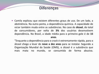 Diferenças
 Camila explicou que existem diferentes graus de uso. De um lado, a
abstinência. Na outra ponta, a dependência química. A capacidade de
viciar também muda entre as substâncias. No caso do álcool, do total
de consumidores, por volta de 3% dos usuários desenvolvem
dependência. No Brasil, a idade média para o primeiro gole é de 15
anos.
“Enquanto a dependência para o crack é extremamente rápida, para o
álcool chega a levar de nove a dez anos para se instalar. Segundo a
Organização Mundial da Saúde (OMS), o álcool é a substância que
mais mata no mundo, se consumida de forma abusiva.
 