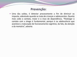 Prevenção:
 Uma das saídas, é detectar precocemente a fim de diminuir os
impacto, sobretudo quando se trata de crianças e adolescentes. Quanto
mais cedo o contato, maior é o risco de dependência. “Postergar o
contato com a droga é fundamental, porque é na adolescência que
acontece a maturação do funcionamento cognitivo, da fala, da atenção
e da memória”, adverte.
 