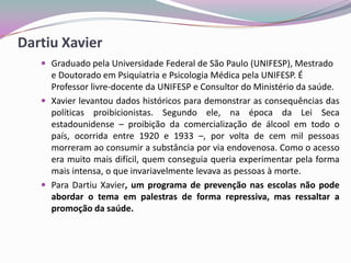 Dartiu Xavier
 Graduado pela Universidade Federal de São Paulo (UNIFESP), Mestrado
e Doutorado em Psiquiatria e Psicologia Médica pela UNIFESP. É
Professor livre-docente da UNIFESP e Consultor do Ministério da saúde.
 Xavier levantou dados históricos para demonstrar as consequências das
políticas proibicionistas. Segundo ele, na época da Lei Seca
estadounidense – proibição da comercialização de álcool em todo o
país, ocorrida entre 1920 e 1933 –, por volta de cem mil pessoas
morreram ao consumir a substância por via endovenosa. Como o acesso
era muito mais difícil, quem conseguia queria experimentar pela forma
mais intensa, o que invariavelmente levava as pessoas à morte.
 Para Dartiu Xavier, um programa de prevenção nas escolas não pode
abordar o tema em palestras de forma repressiva, mas ressaltar a
promoção da saúde.
 