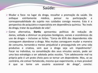 Saúde:
 Mudar o foco: no lugar da droga, ressaltar a promoção da saúde. Do
enfoque estritamente médico, pensar na participação e
corresponsabilidade do sujeito nos cuidados consigo mesmo. Esta é a
perspectiva do psiquiatra e especialista em dependência química. “Ao invés
da droga, tratar da qualidade de vida”.
 Como alternativa, Dartiu apresentou políticas de redução de
danos, voltada a diminuir os prejuízos biológicos, sociais e econômicos do
uso de drogas – inclusive as lícitas. “Cerca de 65% dos dependentes não
conseguem abandonar a droga. Mas muitos conseguem mudar a maneira
de consumo, tornando-a menos prejudicial e prosseguindo em uma vida
produtiva e criativa, sem que a droga seja um impedimento”.
Focar no indivíduo, na consolidação dos seus vínculos sociais, pode ser
uma boa estratégia a ser adotada pelas escolas. “Um adolescente mal na
própria pele é um prato cheio para se tornar um dependente. Mas, se ao
contrário, ele estiver fortalecido, mesmo que experimente, o mais provável
é que se torne um usuário ocasional de droga”, conclui.
 