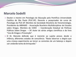 Marcelo Sodelli
 Doutor e mestre em Psicologia da Educação pela Pontifícia Universidade
Católica de São Paulo (PUC-SP). Docente e pesquisador do curso de
Psicologia da PUC-SP. Membro da Sociedade Brasileira de Fenomenologia.
Presidente da ABRAMD - Associação Brasileira Multidisciplinar de Estudos
sobre Drogas. Membro do COED – Coordenação Estadual de Políticas
Públicas Sobre Drogas – SP. Autor de vários artigos científicos e do livro
“Uso de Drogas e Prevenção”.
 O Dr. Marcelo defende que é inerente ao sujeito provar, desde a
infância, diferentes estados de consciência. “Basta observar a alegria que
uma criança experimenta ao torcer as correntes de um balanço e depois
sair andando tonta do brinquedo.”
 