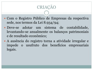 CRIAÇÃO
 Com o Registro Público de Empresas da respectiva
sede, nos termos da Lei 8.934/94;
 Deve-se adotar um sistema de contabilidade,
levantando-se anualmente os balanços patrimoniais
e de resultado econômico;
 A ausência do registro torna a atividade irregular e
impede o usufruto dos benefícios empresariais
legais.
 