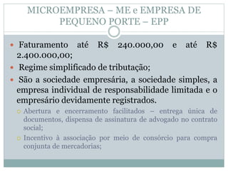 MICROEMPRESA – ME e EMPRESA DE
PEQUENO PORTE – EPP
 Faturamento até R$ 240.000,00 e até R$
2.400.000,00;
 Regime simplificado de tributação;
 São a sociedade empresária, a sociedade simples, a
empresa individual de responsabilidade limitada e o
empresário devidamente registrados.
 Abertura e encerramento facilitados – entrega única de
documentos, dispensa de assinatura de advogado no contrato
social;
 Incentivo à associação por meio de consórcio para compra
conjunta de mercadorias;
 