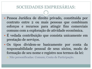 SOCIEDADES EMPRESÁRIAS:
 Pessoa Jurídica de direito privado, constituída por
contrato entre 2 ou mais pessoas que combinam
esforços e recursos para atingir fins comerciais
comuns com a exploração de atividade econômica.
 É vedada contribuição que consista unicamente em
prestação de serviços.
 Os tipos dividem-se basicamente por conta da
responsabilidade pessoal de seus sócios, modo de
formação de seu nome e registro nos termos da lei:
 Não personificadas: Comum; Conta de Participação.
 